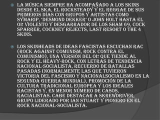    La música siempre ha acompañado a los skins
    desde el ska, el rocksteady y el reggae de sus
    primeros días con grupos y artistas como
    symarip, „desmond dekker‟ o john holt hasta el
    Oi! violento y desgarrador de los Sham 69, Cock
    Sparrer, Cockney Rejects, Last Resort o The 4
    Skins.

   Los skinheads de ideas fascistas escuchan RAC
    (Rock Against Comunism, Rock Contra el
    Comunismo), una versión del Oi! que tiende al
    rock y el heavy-rock, con letras de tendencia
    nacional-socialista, recuerdo de batallas
    pasadas (normalmente las que tuvieron
    victoria del fascismo y nacionalsocialismo en la
    Segunda Guerra Mundial), promoción de la
    cultura tradicional europea y los ideales
    racistas y, en menor número de casos,
    racialistas. Cabe destacar a Skrewdriver,
    grupo liderado por Ian Stuart y pionero en el
    rock nacional-socialista.
 