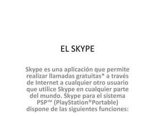 EL SKYPE

Skype es una aplicación que permite
realizar llamadas gratuitas* a través
de Internet a cualquier otro usuario
que utilice Skype en cualquier parte
 del mundo. Skype para el sistema
    PSP™ (PlayStation®Portable)
dispone de las siguientes funciones:
 