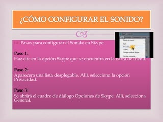 
 Pasos para configurar el Sonido en Skype:
Paso 1:
Haz clic en la opción Skype que se encuentra en la barra de menú.
Paso 2:
Aparecerá una lista desplegable. Allí, selecciona la opción
Privacidad.
Paso 3:
Se abrirá el cuadro de diálogo Opciones de Skype. Allí, selecciona
General.
 