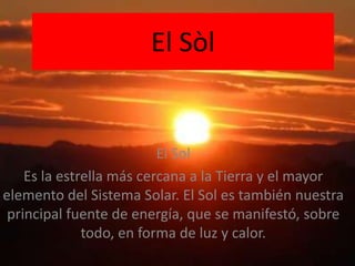 El Sòl El Sol Es la estrella más cercana a la Tierra y el mayor elemento del Sistema Solar. El Sol es también nuestra principal fuente de energía, que se manifestó, sobre todo, en forma de luz y calor. 