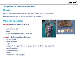 Què podem fer per determinar-les?
Objectius
Identificar la mida de les partícules que predominen en la mostra de sòl.
Aquesta determinació es pot fer amb mètodes diferents.
Material necessari
Assaig 1) Prova de la textura al tacte
- Mostra/es de sòl
- Aigua
- Drap o paper per eixugar-se les mans
Assaig 2 ) Sedimentació en el temps.
- Mostra de sòl
- Sedàs de 2mm
- Aigua
- Recipient transparent que es pugui tancar de 1 litre de capacitat
aproximadament
- Balança de cuina
- Cullera
- Drap o tovallons de paper
 