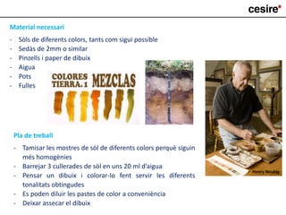 Material necessari
- Sòls de diferents colors, tants com sigui possible
- Sedàs de 2mm o similar
- Pinzells i paper de dibuix
- Aigua
- Pots
- Fulles
Pla de treball
- Tamisar les mostres de sòl de diferents colors perquè siguin
més homogènies
- Barrejar 3 cullerades de sòl en uns 20 ml d’aigua
- Pensar un dibuix i colorar-lo fent servir les diferents
tonalitats obtingudes
- Es poden diluir les pastes de color a conveniència
- Deixar assecar el dibuix
Henry Neubig
 