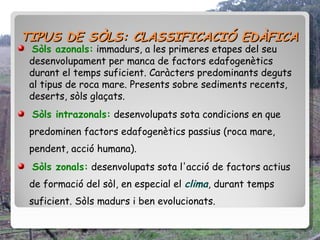 TIPUS DE SÒLS: CLASSIFICACIÓ EDÀFICA
  Sòls azonals: immadurs, a les primeres etapes del seu
 desenvolupament per manca de factors edafogenètics
 durant el temps suficient. Caràcters predominants deguts
 al tipus de roca mare. Presents sobre sediments recents,
 deserts, sòls glaçats.
 Sòls intrazonals: desenvolupats sota condicions en que
 predominen factors edafogenètics passius (roca mare,
 pendent, acció humana).
 Sòls zonals: desenvolupats sota l'acció de factors actius
 de formació del sòl, en especial el clima, durant temps
 suficient. Sòls madurs i ben evolucionats.
 