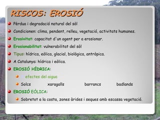 RISCOS: EROSIÓ
Pèrdua i degradació natural del sòl
Condicionen: clima, pendent, relleu, vegetació, activitats humanes.
Erosivitat: capacitat d'un agent per a erosionar.
Erosionabilitat: vulnerabilitat del sòl
Tipus: hídrica, eòlica, glacial, biològica, antròpica.
A Catalunya: hídrica i eòlica.
EROSIÓ HÍDRICA:
    Efefectes del aigua
    Solcs           xaragalls             barrancs       badlands
EROSIÓ EÒLICA:
    Sobretot a la costa, zones àrides i seques amb escassa vegetació.
 