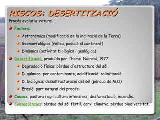 RISCOS: DESERTITZACIÓ
Procés evolutiu natural.
  Factors:
      Astronòmics (modificació de la inclinació de la Terra)
      Geomorfològics (relleu, posició al continent)
      Dinàmics (activitat biològica i geològica)
  Desertificació: produïda per l'home. Nairobi, 1977
      Degradació física: pèrdua d'estructura del sòl.
      D. química: per contaminants, acidificació, salinització.
      D. biològica: desestructuració del sòl (pèrdua de M.O)
      Erosió: part natural del procés
  Causes: pastura i agricultura intensives, desforestació, incendis.
  Conseqüències: pèrdua del sòl fèrtil, canvi climàtic, pèrdua biodiversitat.
 