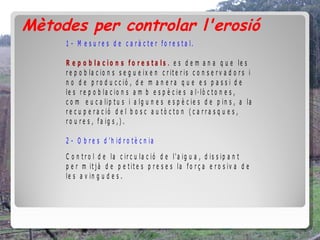 Mètodes per controlar l'erosió
     1 - M e s u r e s d e c a r à c t e r f o r e s t a l.

     R e p o b la c io n s f o r e s t a ls . e s d e m a n a q u e le s
     r e p o b la c io n s s e g u e ix e n c r it e r is c o n s e r v a d o r s i
     n o d e p r o d u c c ió , d e m a n e r a q u e e s p a s s i d e
     le s r e p o b la c io n s a m b e s p è c ie s a l· lò c t o n e s ,
     c o m e u c a lip t u s i a lg u n e s e s p è c ie s d e p in s , a la
     r e c u p e r a c ió d e l b o s c a u t ò c t o n ( c a r r a s q u e s ,
     r o u r e s , f a ig s , ) .

     2 - O b r e s d 'h id r o t è c n ia
     C o n t r o l d e la c ir c u la c ió d e l'a ig u a , d is s ip a n t
     p e r m it j à d e p e t it e s p r e s e s la f o r ç a e r o s iv a d e
     le s a v in g u d e s .
 