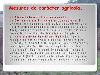 Mesures de caràcter agrícola.
a ) A b a n c a la m e n t d e v e s s a n t s
b ) C o n re u s e n fra n g e s o c o rre d o rs . E n
c o n r e a r u n v e s s a n t , e ls s o lc s s e g u e ix e n u n a
lín ia h o r it z o n t a l s e g u in t le s c o r b e s d e n iv e ll.
A ix í, c a d a s o lc a c t u a r à c o m u n p e t it d ic q u e
f r e n a la v e lo c it a t d e le s a ig ü e s d e p lu j a .
c ) R e s t a b lir la fe r t ilit a t d e l s ò l. P e r a
r e c u p e r a r e ls n u t r ie n t s d e l s ò l p e r d u t s p e r
l'e r o s ió , e l r e n t a t o la s e g a , e s p o t r e c ó r r e r a
t r e s t ip u s d e f e r t ilit z a n t s o r g à n ic s : e l f e m
( e s t ie r c o l) , l'a d o b v e r d ( v e g e t a c ió f r e s c a i
v e r d a e n in t r o d u ïd a e n e l s ò l e n lla u r a r ) i e l
c o m p o s t ( f e r t ilit z a n t n a t u r a l o b t in g u t a p ila n t
c a p e s d e r e s t e s v e g e t a ls o r e s id u s o r g à n ic s ) .
 