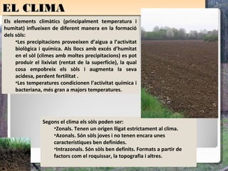 EL CLIMA
EL CLIMA
Els elements climàtics (principalment temperatura i
humitat) influeixen de diferent manera en la formació
dels sòls:
     •Les precipitacions proveeixen d’aigua a l’activitat
     biològica i química. Als llocs amb excés d’humitat
     en el sòl (climes amb moltes precipitacions) es pot
     produir el lixiviat (rentat de la superfície), la qual
     cosa empobreix els sòls i augmenta la seva
     acidesa, perdent fertilitat .
     •Les temperatures condicionen l’activitat química i
     bacteriana, més gran a majors temperatures.




                 Segons el clima els sòls poden ser:
                     •Zonals. Tenen un origen lligat estrictament al clima.
                     •Azonals. Són sòls joves i no tenen encara unes
                     característiques ben definides.
                     •Intrazonals. Són sòls ben definits. Formats a partir de
                     factors com el roquissar, la topografia i altres.
 