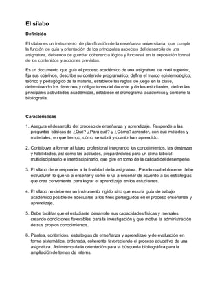 El sílabo
Definición
El sílabo es un instrumento de planificación de la enseñanza universitaria, que cumple
la función de guía y orientación de los principales aspectos del desarrollo de una
asignatura, debiendo de guardar coherencia lógica y funcional en la exposición formal
de los contenidos y acciones previstas.
Es un documento que guía el proceso académico de una asignatura de nivel superior,
fija sus objetivos, describe su contenido programático, define el marco epistemológico,
teórico y pedagógico de la materia, establece las reglas de juego en la clase,
determinando los derechos y obligaciones del docente y de los estudiantes, define las
principales actividades académicas, establece el cronograma académico y contiene la
bibliografía.
Características
1. Asegura el desarrollo del proceso de enseñanza y aprendizaje. Responde a las
preguntas básicas de ¿Qué? ¿Para qué? y ¿Cómo? aprender, con qué métodos y
materiales, en qué tiempo, cómo se sabrá y cuanto han aprendido.
2. Contribuye a formar al futuro profesional integrando los conocimientos, las destrezas
y habilidades, así como las actitudes, preparándoles para un clima laboral
multidisciplinario e interdisciplinario, que gire en torno de la calidad del desempeño.
3. El sílabo debe responder a la finalidad de la asignatura. Para lo cual el docente debe
estructurar lo que va a enseñar y como lo va a enseñar de acuerdo a las estrategias
que crea conveniente para lograr el aprendizaje en los estudiantes.
4. El sílabo no debe ser un instrumento rígido sino que es una guía de trabajo
académico posible de adecuarse a los fines perseguidos en el proceso enseñanza y
aprendizaje.
5. Debe facilitar que el estudiante desarrolle sus capacidades físicas y mentales,
creando condiciones favorables para la investigación y que motive la administración
de sus propios conocimientos.
6. Plantea, contenidos, estrategias de enseñanza y aprendizaje y de evaluación en
forma sistemática, ordenada, coherente favoreciendo el proceso educativo de una
asignatura. Así mismo da la orientación para la búsqueda bibliográfica para la
ampliación de temas de interés.
 