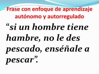 Frase con enfoque de aprendizaje
   autónomo y autorregulado
“si un hombre tiene
hambre, no le des
pescado, enséñale a
pescar”.
 
