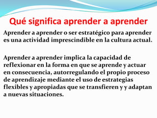 Qué significa aprender a aprender
Aprender a aprender o ser estratégico para aprender
es una actividad imprescindible en la cultura actual.

Aprender a aprender implica la capacidad de
reflexionar en la forma en que se aprende y actuar
en consecuencia, autorregulando el propio proceso
de aprendizaje mediante el uso de estrategias
flexibles y apropiadas que se transfieren y y adaptan
a nuevas situaciones.
 