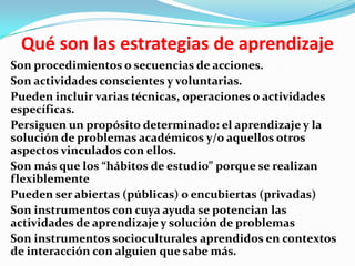 Qué son las estrategias de aprendizaje
Son procedimientos o secuencias de acciones.
Son actividades conscientes y voluntarias.
Pueden incluir varias técnicas, operaciones o actividades
específicas.
Persiguen un propósito determinado: el aprendizaje y la
solución de problemas académicos y/o aquellos otros
aspectos vinculados con ellos.
Son más que los “hábitos de estudio” porque se realizan
flexiblemente
Pueden ser abiertas (públicas) o encubiertas (privadas)
Son instrumentos con cuya ayuda se potencian las
actividades de aprendizaje y solución de problemas
Son instrumentos socioculturales aprendidos en contextos
de interacción con alguien que sabe más.
 