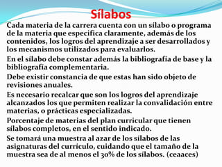 Sílabos
Cada materia de la carrera cuenta con un sílabo o programa
de la materia que especifica claramente, además de los
contenidos, los logros del aprendizaje a ser desarrollados y
los mecanismos utilizados para evaluarlos.
En el sílabo debe constar además la bibliografía de base y la
bibliografía complementaria.
Debe existir constancia de que estas han sido objeto de
revisiones anuales.
Es necesario recalcar que son los logros del aprendizaje
alcanzados los que permiten realizar la convalidación entre
materias, o prácticas especializadas.
Porcentaje de materias del plan curricular que tienen
sílabos completos, en el sentido indicado.
Se tomará una muestra al azar de los sílabos de las
asignaturas del currículo, cuidando que el tamaño de la
muestra sea de al menos el 30% de los sílabos. (ceaaces)
 