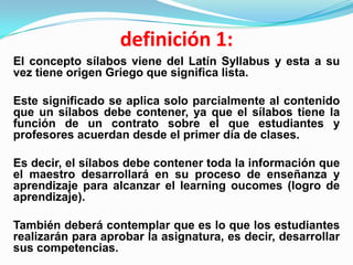definición 1:
El concepto sílabos viene del Latín Syllabus y esta a su
vez tiene origen Griego que significa lista.

Este significado se aplica solo parcialmente al contenido
que un sílabos debe contener, ya que el sílabos tiene la
función de un contrato sobre el que estudiantes y
profesores acuerdan desde el primer día de clases.

Es decir, el sílabos debe contener toda la información que
el maestro desarrollará en su proceso de enseñanza y
aprendizaje para alcanzar el learning oucomes (logro de
aprendizaje).

También deberá contemplar que es lo que los estudiantes
realizarán para aprobar la asignatura, es decir, desarrollar
sus competencias.
 