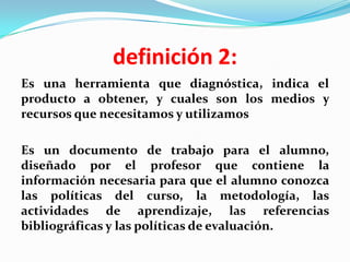 definición 2:
Es una herramienta que diagnóstica, indica el
producto a obtener, y cuales son los medios y
recursos que necesitamos y utilizamos

Es un documento de trabajo para el alumno,
diseñado por el profesor que contiene la
información necesaria para que el alumno conozca
las políticas del curso, la metodología, las
actividades de aprendizaje, las referencias
bibliográficas y las políticas de evaluación.
 