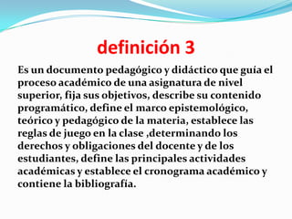definición 3
Es un documento pedagógico y didáctico que guía el
proceso académico de una asignatura de nivel
superior, fija sus objetivos, describe su contenido
programático, define el marco epistemológico,
teórico y pedagógico de la materia, establece las
reglas de juego en la clase ,determinando los
derechos y obligaciones del docente y de los
estudiantes, define las principales actividades
académicas y establece el cronograma académico y
contiene la bibliografía.
 