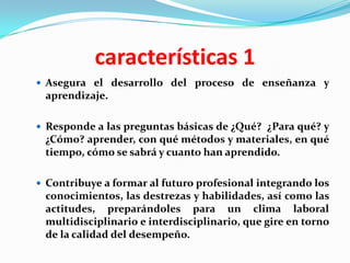 características 1
 Asegura el desarrollo del proceso de enseñanza y
 aprendizaje.

 Responde a las preguntas básicas de ¿Qué? ¿Para qué? y
 ¿Cómo? aprender, con qué métodos y materiales, en qué
 tiempo, cómo se sabrá y cuanto han aprendido.

 Contribuye a formar al futuro profesional integrando los
 conocimientos, las destrezas y habilidades, así como las
 actitudes, preparándoles para un clima laboral
 multidisciplinario e interdisciplinario, que gire en torno
 de la calidad del desempeño.
 