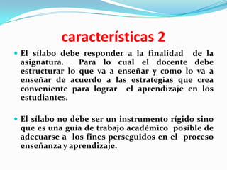 características 2
 El sílabo debe responder a la finalidad de la
 asignatura.    Para lo cual el docente debe
 estructurar lo que va a enseñar y como lo va a
 enseñar de acuerdo a las estrategias que crea
 conveniente para lograr el aprendizaje en los
 estudiantes.

 El sílabo no debe ser un instrumento rígido sino
 que es una guía de trabajo académico posible de
 adecuarse a los fines perseguidos en el proceso
 enseñanza y aprendizaje.
 
