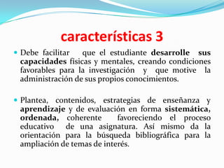 características 3
 Debe facilitar  que el estudiante desarrolle sus
 capacidades físicas y mentales, creando condiciones
 favorables para la investigación y que motive la
 administración de sus propios conocimientos.

 Plantea, contenidos, estrategias de enseñanza y
 aprendizaje y de evaluación en forma sistemática,
 ordenada, coherente        favoreciendo el proceso
 educativo de una asignatura. Así mismo da la
 orientación para la búsqueda bibliográfica para la
 ampliación de temas de interés.
 
