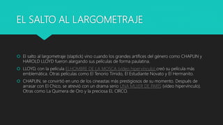 EL SALTO AL LARGOMETRAJE
 El salto al largometraje (slaptick) vino cuando los grandes artífices del género como CHAPLIN y
HAROLD LLOYD fueron alargando sus películas de forma paulatina.
 LLOYD, con la película ELHOMBRE DE LA MOSCA (vídeo hipervínculo) creó su película más
emblemática. Otras películas como El Tenorio Tímido, El Estudiante Novato y El Hermanito.
 CHAPLIN, se convirtió en uno de los cineastas más prestigiosos de su momento. Después de
arrasar con El Chico, se atrevió con un drama serio UNA MUJER DE PARÍS (vídeo hipervínculo).
Otras como La Quimera de Oro y la preciosa EL CIRCO.
 