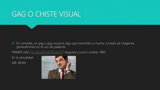 GAG O CHISTE VISUAL
 En comedia, un gag o gag visual es algo que transmite su humor a través de imágenes,
generalmente sin el uso de palabras.
PRIMER GAG “EL REGADOR REGADO” Auguste y Louis Lumière, 1895.
En la actualidad
MR. BEAN
 