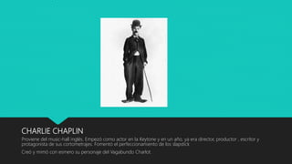 CHARLIE CHAPLIN
Proviene del music-hall inglés. Empezó como actor en la Keytone y en un año, ya era director, productor , escritor y
protagonista de sus cortometrajes. Fomentó el perfeccionamiento de los slapstick
Creó y mimó con esmero su personaje del Vagabundo Charlot.
 