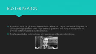 BUSTER KEATON
 Aportó una visión del género totalmente distinta a la de sus colegas, mucho más fría y cerebral
con un personaje que tenía como rasgo distintivo que nunca reía. Aunque en alguno de sus
primeros cortometrajes se le puede ver riendo.
 Tenía la capacidad de recibir golpes y sufrir aparatosas caídas saliendo indemne.
 