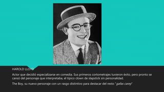 HAROLD LLOYD
Actor que decidió especializarse en comedia. Sus primeros cortometrajes tuvieron éxito, pero pronto se
cansó del personaje que interpretaba, el típico clown de slapstick sin personalidad.
The Boy, su nuevo personaje con un rasgo distintivo para destacar del resto “gafas carey”
 