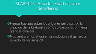 SLAPSTICK 2ª parte . Edad de oro y
decadencia
Hemos hablado sobre los orígenes del slapstick, la
creación de la Keytone y como surgieron los primeros
grandes cómicos.
Nos centraremos ahora en la evolución del género a
lo lardo de los años 20
 