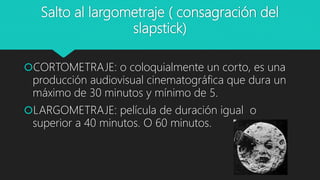 Salto al largometraje ( consagración del
slapstick)
CORTOMETRAJE: o coloquialmente un corto, es una
producción audiovisual cinematográfica que dura un
máximo de 30 minutos y mínimo de 5.
LARGOMETRAJE: película de duración igual o
superior a 40 minutos. O 60 minutos.
 