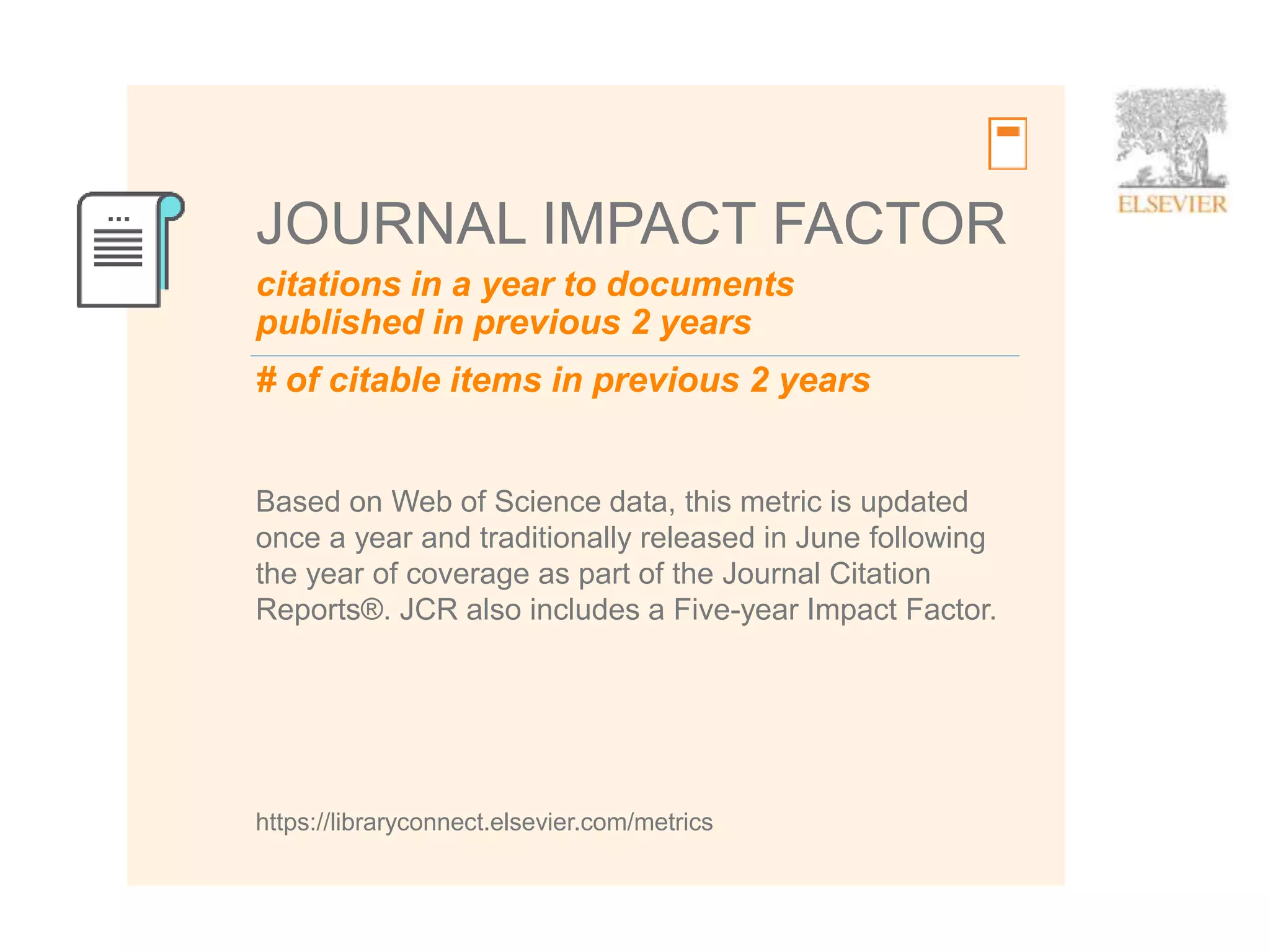 10
citations in a year to documents
published in previous 2 years
JOURNAL IMPACT FACTOR
Based on Web of Science data, this metric is updated
once a year and traditionally released in June following
the year of coverage as part of the Journal Citation
Reports®. JCR also includes a Five-year Impact Factor.
https://libraryconnect.elsevier.com/metrics
# of citable items in previous 2 years
 