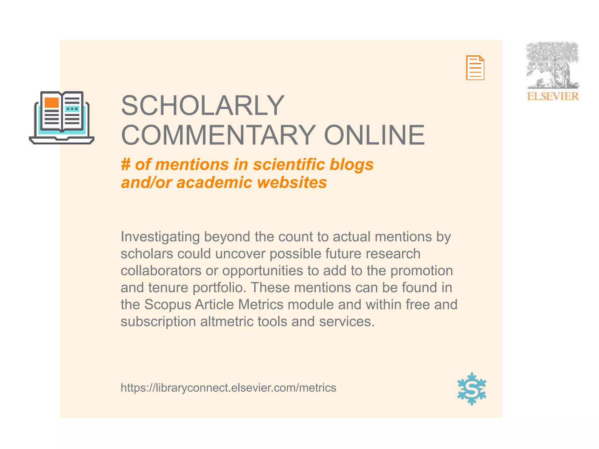 12
# of mentions in scientific blogs
and/or academic websites
SCHOLARLY
COMMENTARY ONLINE
Investigating beyond the count to actual mentions by
scholars could uncover possible future research
collaborators or opportunities to add to the promotion
and tenure portfolio. These mentions can be found in
the Scopus Article Metrics module and within free and
subscription altmetric tools and services.
https://libraryconnect.elsevier.com/metrics
 