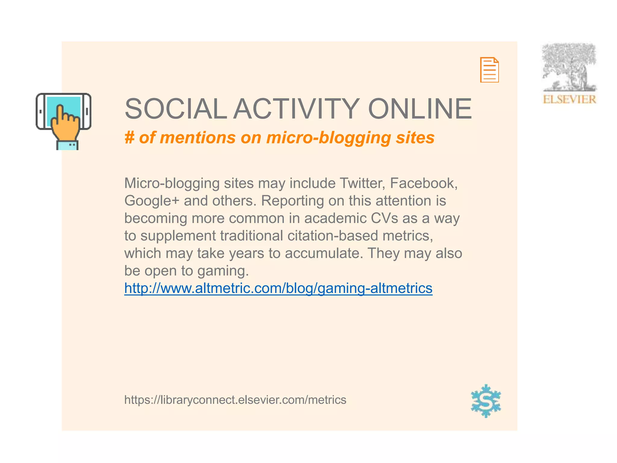 13
SOCIAL ACTIVITY ONLINE
https://libraryconnect.elsevier.com/metrics
# of mentions on micro-blogging sites
Micro-blogging sites may include Twitter, Facebook,
Google+ and others. Reporting on this attention is
becoming more common in academic CVs as a way
to supplement traditional citation-based metrics,
which may take years to accumulate. They may also
be open to gaming.
http://www.altmetric.com/blog/gaming-altmetrics
 