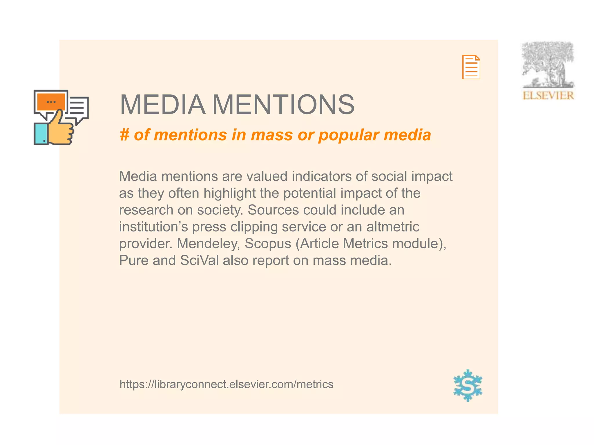 14
# of mentions in mass or popular media
MEDIA MENTIONS
https://libraryconnect.elsevier.com/metrics
Media mentions are valued indicators of social impact
as they often highlight the potential impact of the
research on society. Sources could include an
institution’s press clipping service or an altmetric
provider. Mendeley, Scopus (Article Metrics module),
Pure and SciVal also report on mass media.
 