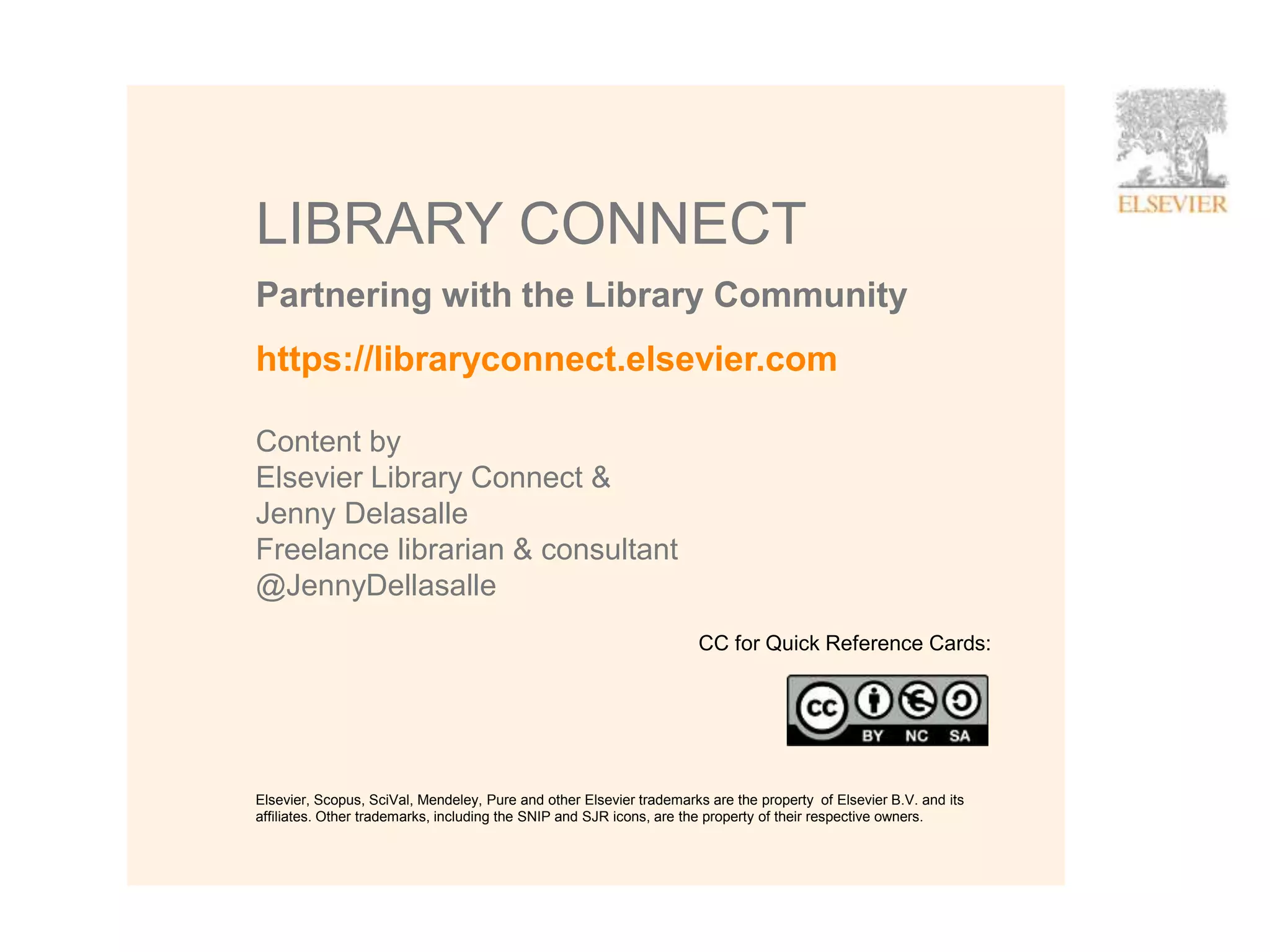 17
Partnering with the Library Community
LIBRARY CONNECT
https://libraryconnect.elsevier.com
Content by
Elsevier Library Connect &
Jenny Delasalle
Freelance librarian & consultant
@JennyDellasalle
CC for Quick Reference Cards:
Elsevier, Scopus, SciVal, Mendeley, Pure and other Elsevier trademarks are the property of Elsevier B.V. and its
affiliates. Other trademarks, including the SNIP and SJR icons, are the property of their respective owners.
 