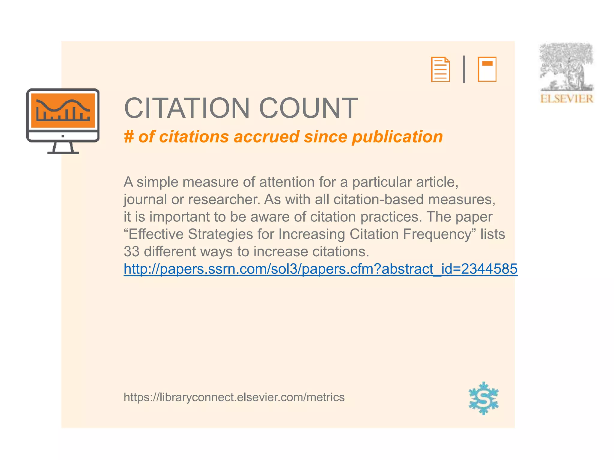 3
# of citations accrued since publication
CITATION COUNT
A simple measure of attention for a particular article,
journal or researcher. As with all citation-based measures,
it is important to be aware of citation practices. The paper
“Effective Strategies for Increasing Citation Frequency” lists
33 different ways to increase citations.
http://papers.ssrn.com/sol3/papers.cfm?abstract_id=2344585
https://libraryconnect.elsevier.com/metrics
 