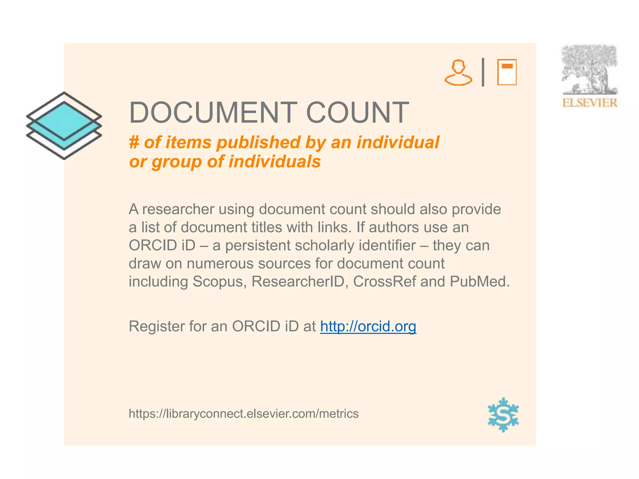 4
# of items published by an individual
or group of individuals
DOCUMENT COUNT
A researcher using document count should also provide
a list of document titles with links. If authors use an
ORCID iD – a persistent scholarly identifier – they can
draw on numerous sources for document count
including Scopus, ResearcherID, CrossRef and PubMed.
Register for an ORCID iD at http://orcid.org
https://libraryconnect.elsevier.com/metrics
 