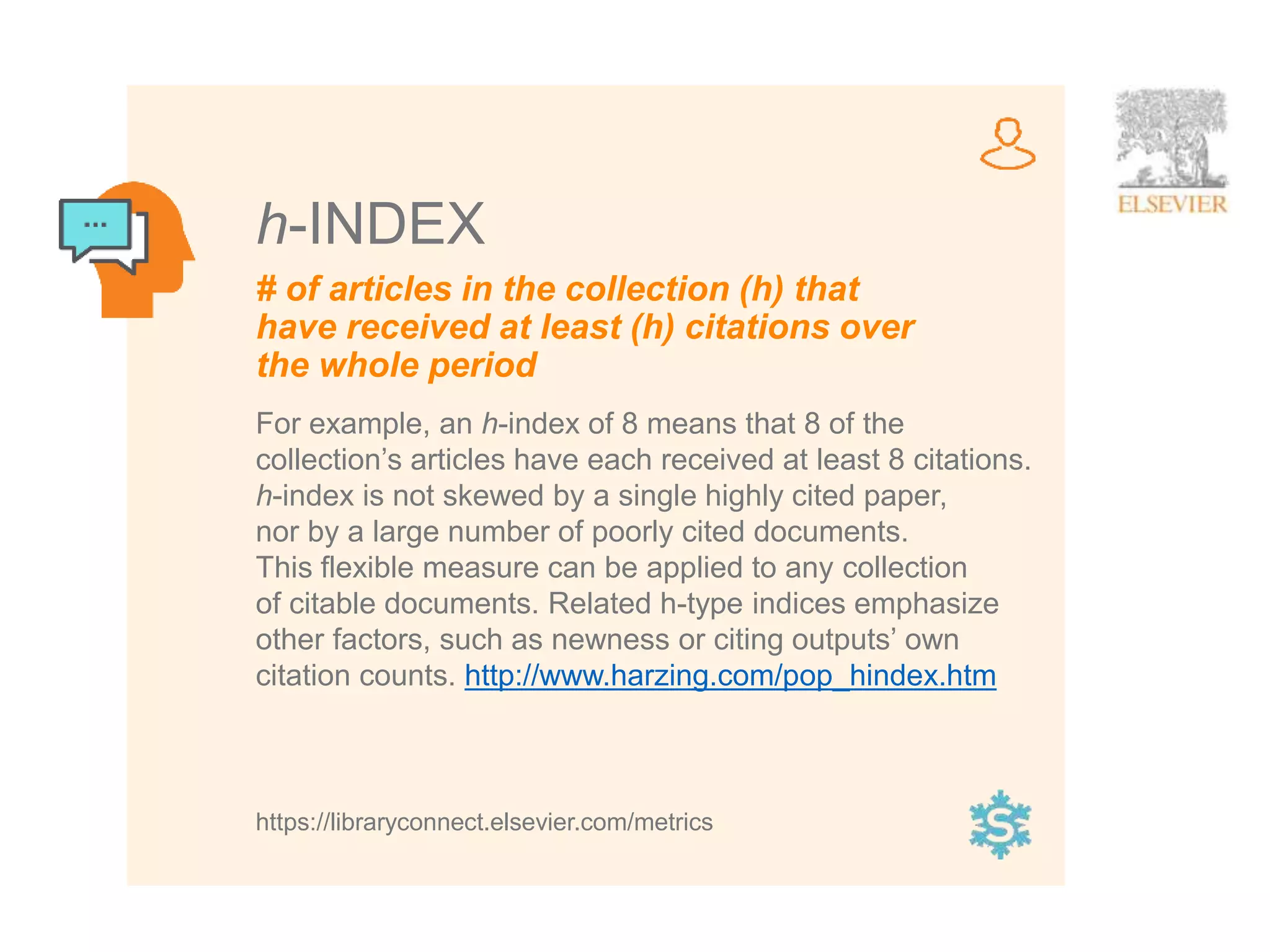6
# of articles in the collection (h) that
have received at least (h) citations over
the whole period
h-INDEX
For example, an h-index of 8 means that 8 of the
collection’s articles have each received at least 8 citations.
h-index is not skewed by a single highly cited paper,
nor by a large number of poorly cited documents.
This flexible measure can be applied to any collection
of citable documents. Related h-type indices emphasize
other factors, such as newness or citing outputs’ own
citation counts. http://www.harzing.com/pop_hindex.htm
https://libraryconnect.elsevier.com/metrics
 