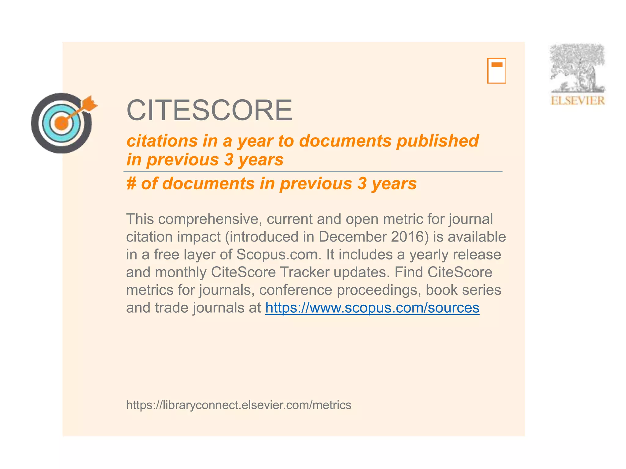 7
CITESCORE
This comprehensive, current and open metric for journal
citation impact (introduced in December 2016) is available
in a free layer of Scopus.com. It includes a yearly release
and monthly CiteScore Tracker updates. Find CiteScore
metrics for journals, conference proceedings, book series
and trade journals at https://www.scopus.com/sources
https://libraryconnect.elsevier.com/metrics
citations in a year to documents published
in previous 3 years
# of documents in previous 3 years
 