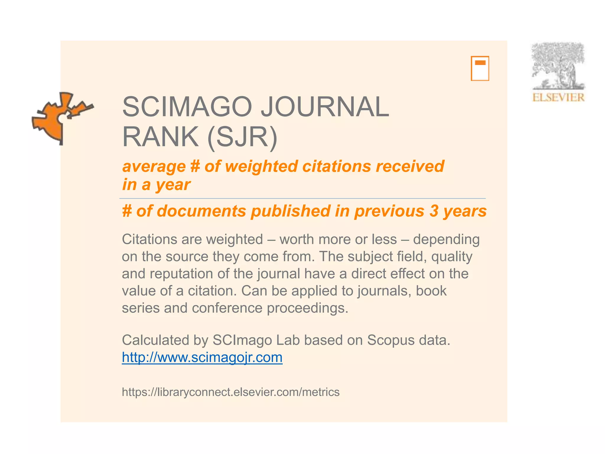 8
average # of weighted citations received
in a year
# of documents published in previous 3 years
SCIMAGO JOURNAL
RANK (SJR)
Citations are weighted – worth more or less – depending
on the source they come from. The subject field, quality
and reputation of the journal have a direct effect on the
value of a citation. Can be applied to journals, book
series and conference proceedings.
https://libraryconnect.elsevier.com/metrics
Calculated by SCImago Lab based on Scopus data.
http://www.scimagojr.com
 
