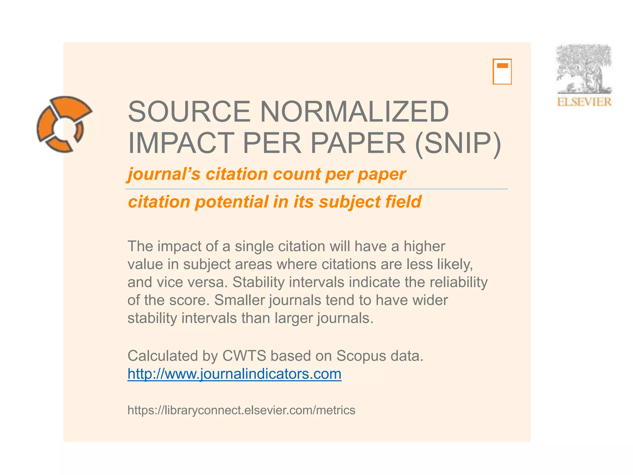 9
journal’s citation count per paper
citation potential in its subject field
SOURCE NORMALIZED
IMPACT PER PAPER (SNIP)
The impact of a single citation will have a higher
value in subject areas where citations are less likely,
and vice versa. Stability intervals indicate the reliability
of the score. Smaller journals tend to have wider
stability intervals than larger journals.
https://libraryconnect.elsevier.com/metrics
Calculated by CWTS based on Scopus data.
http://www.journalindicators.com
 