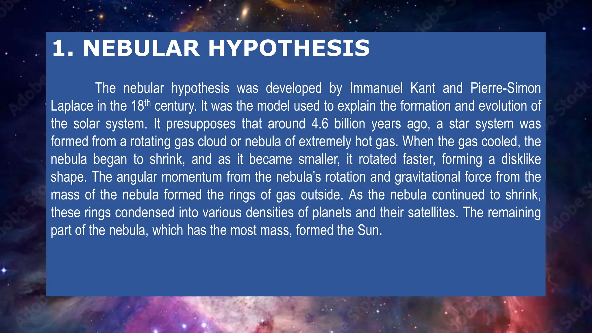 1. NEBULAR HYPOTHESIS
The nebular hypothesis was developed by Immanuel Kant and Pierre-Simon
Laplace in the 18th century. It was the model used to explain the formation and evolution of
the solar system. It presupposes that around 4.6 billion years ago, a star system was
formed from a rotating gas cloud or nebula of extremely hot gas. When the gas cooled, the
nebula began to shrink, and as it became smaller, it rotated faster, forming a disklike
shape. The angular momentum from the nebula’s rotation and gravitational force from the
mass of the nebula formed the rings of gas outside. As the nebula continued to shrink,
these rings condensed into various densities of planets and their satellites. The remaining
part of the nebula, which has the most mass, formed the Sun.
 