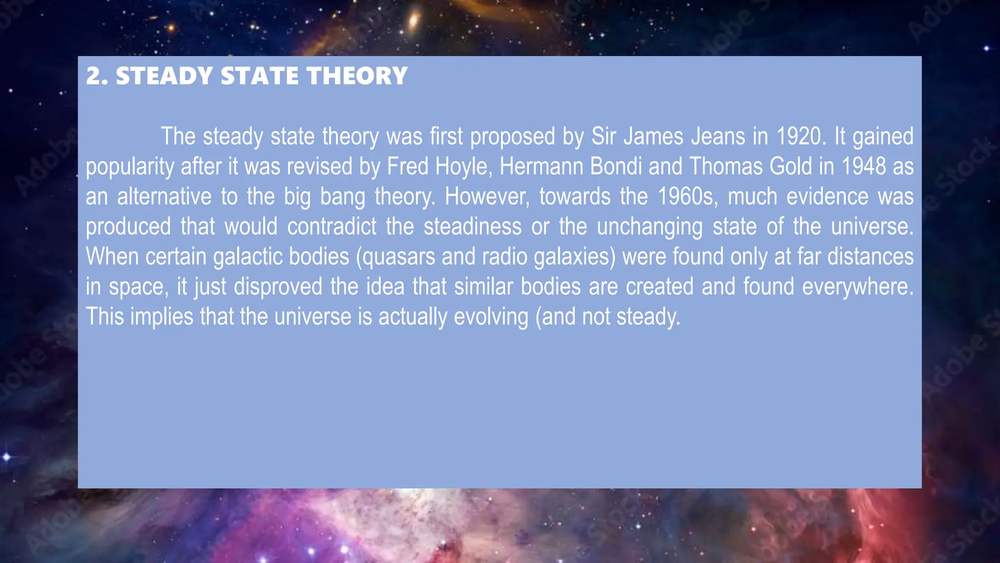 2. STEADY STATE THEORY
The steady state theory was first proposed by Sir James Jeans in 1920. It gained
popularity after it was revised by Fred Hoyle, Hermann Bondi and Thomas Gold in 1948 as
an alternative to the big bang theory. However, towards the 1960s, much evidence was
produced that would contradict the steadiness or the unchanging state of the universe.
When certain galactic bodies (quasars and radio galaxies) were found only at far distances
in space, it just disproved the idea that similar bodies are created and found everywhere.
This implies that the universe is actually evolving (and not steady.
 