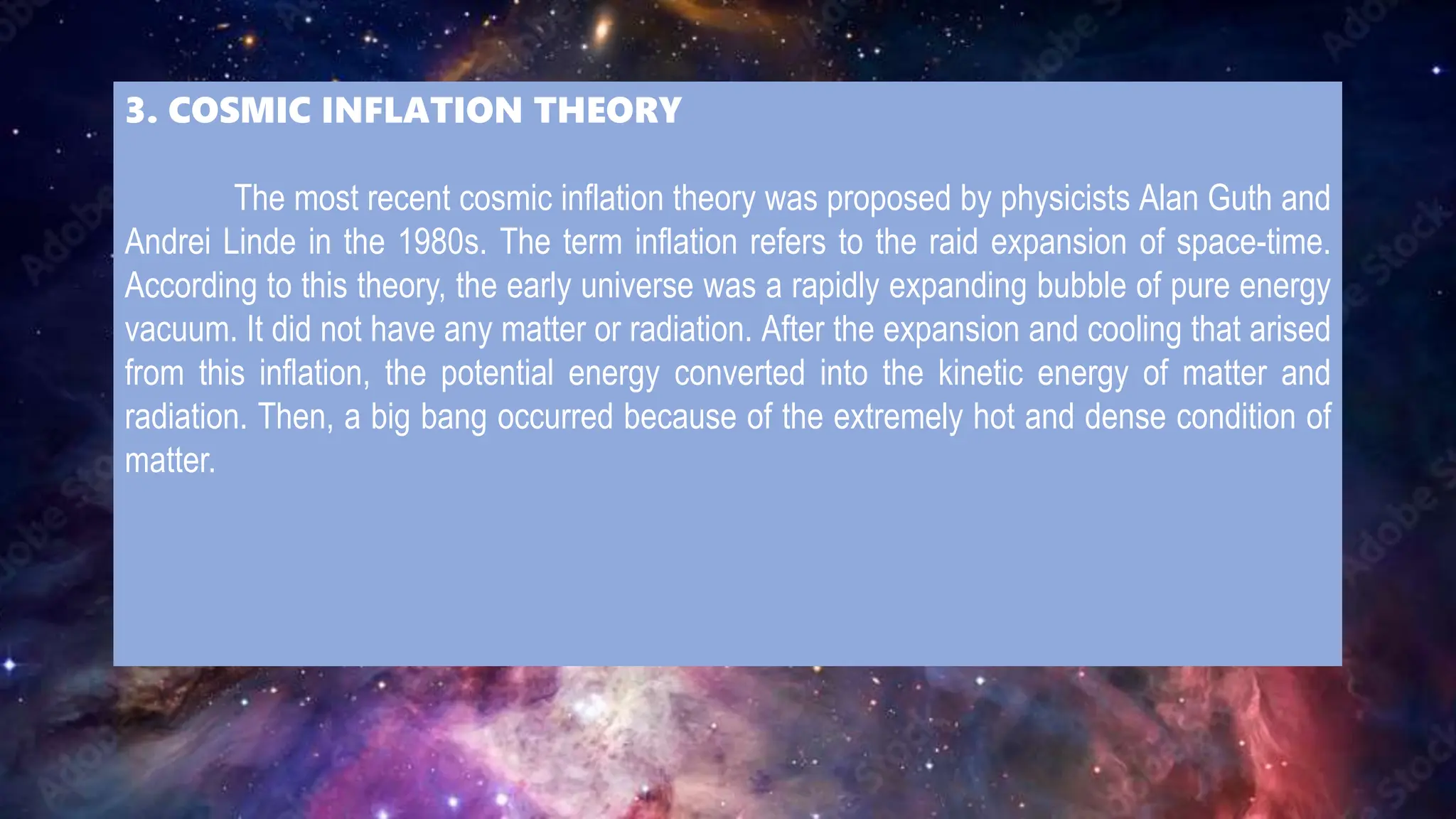 3. COSMIC INFLATION THEORY
The most recent cosmic inflation theory was proposed by physicists Alan Guth and
Andrei Linde in the 1980s. The term inflation refers to the raid expansion of space-time.
According to this theory, the early universe was a rapidly expanding bubble of pure energy
vacuum. It did not have any matter or radiation. After the expansion and cooling that arised
from this inflation, the potential energy converted into the kinetic energy of matter and
radiation. Then, a big bang occurred because of the extremely hot and dense condition of
matter.
 