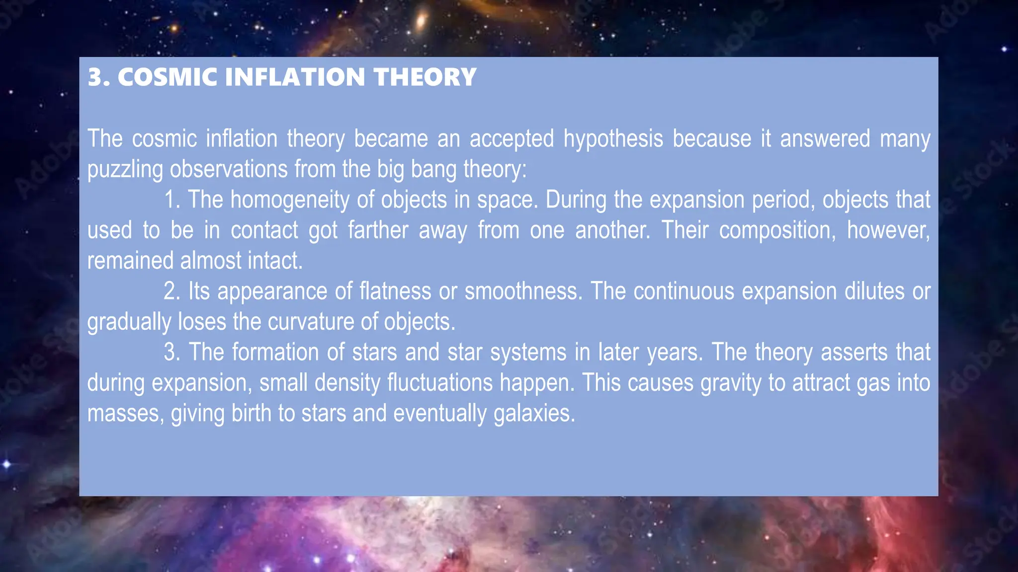 3. COSMIC INFLATION THEORY
The cosmic inflation theory became an accepted hypothesis because it answered many
puzzling observations from the big bang theory:
1. The homogeneity of objects in space. During the expansion period, objects that
used to be in contact got farther away from one another. Their composition, however,
remained almost intact.
2. Its appearance of flatness or smoothness. The continuous expansion dilutes or
gradually loses the curvature of objects.
3. The formation of stars and star systems in later years. The theory asserts that
during expansion, small density fluctuations happen. This causes gravity to attract gas into
masses, giving birth to stars and eventually galaxies.
 