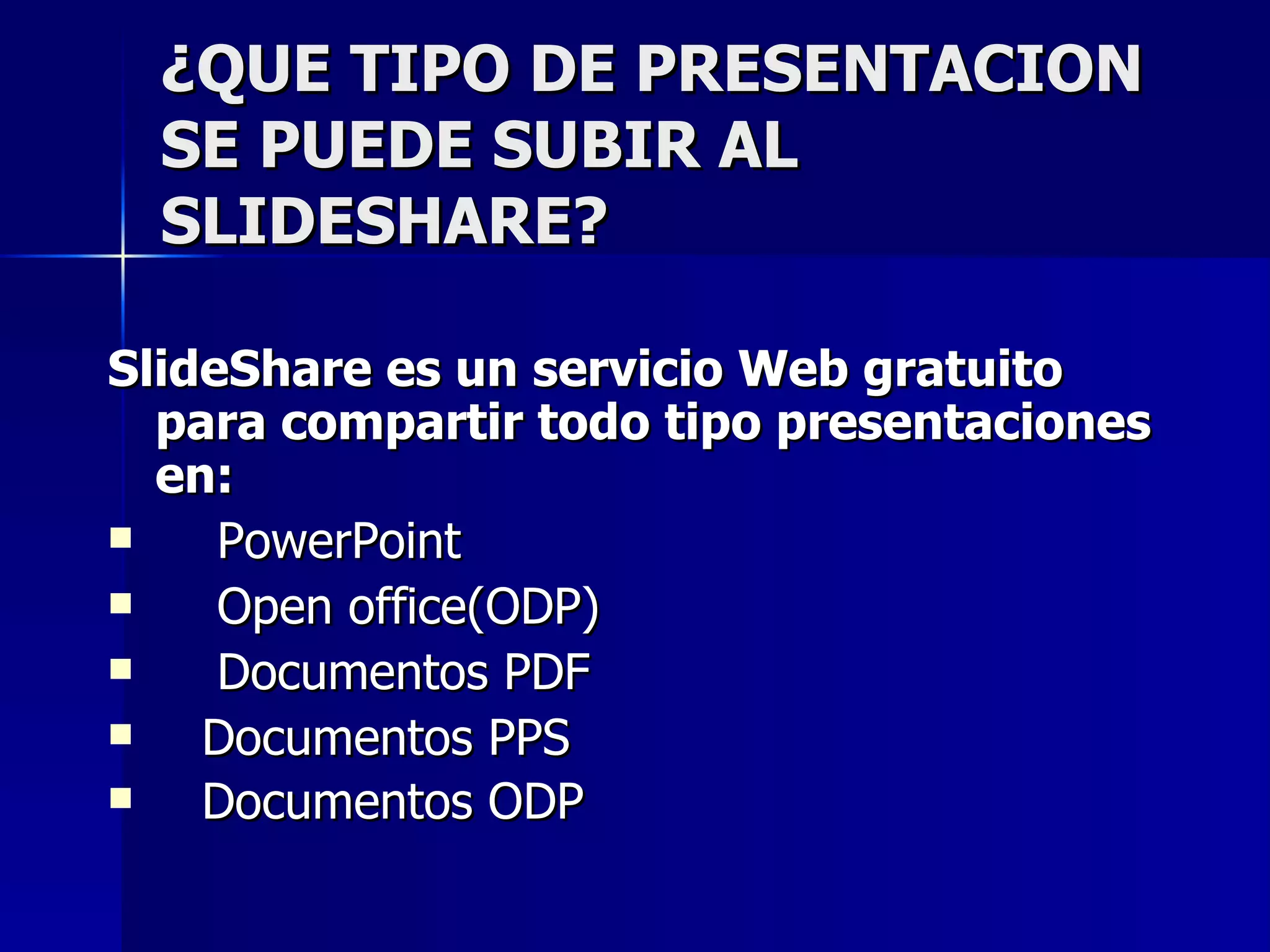 ¿QUE TIPO DE PRESENTACION
  SE PUEDE SUBIR AL
  SLIDESHARE?

SlideShare es un servicio Web gratuito
  para compartir todo tipo presentaciones
  en:
    PowerPoint
    Open office(ODP)
    Documentos PDF
   Documentos PPS
   Documentos ODP
 