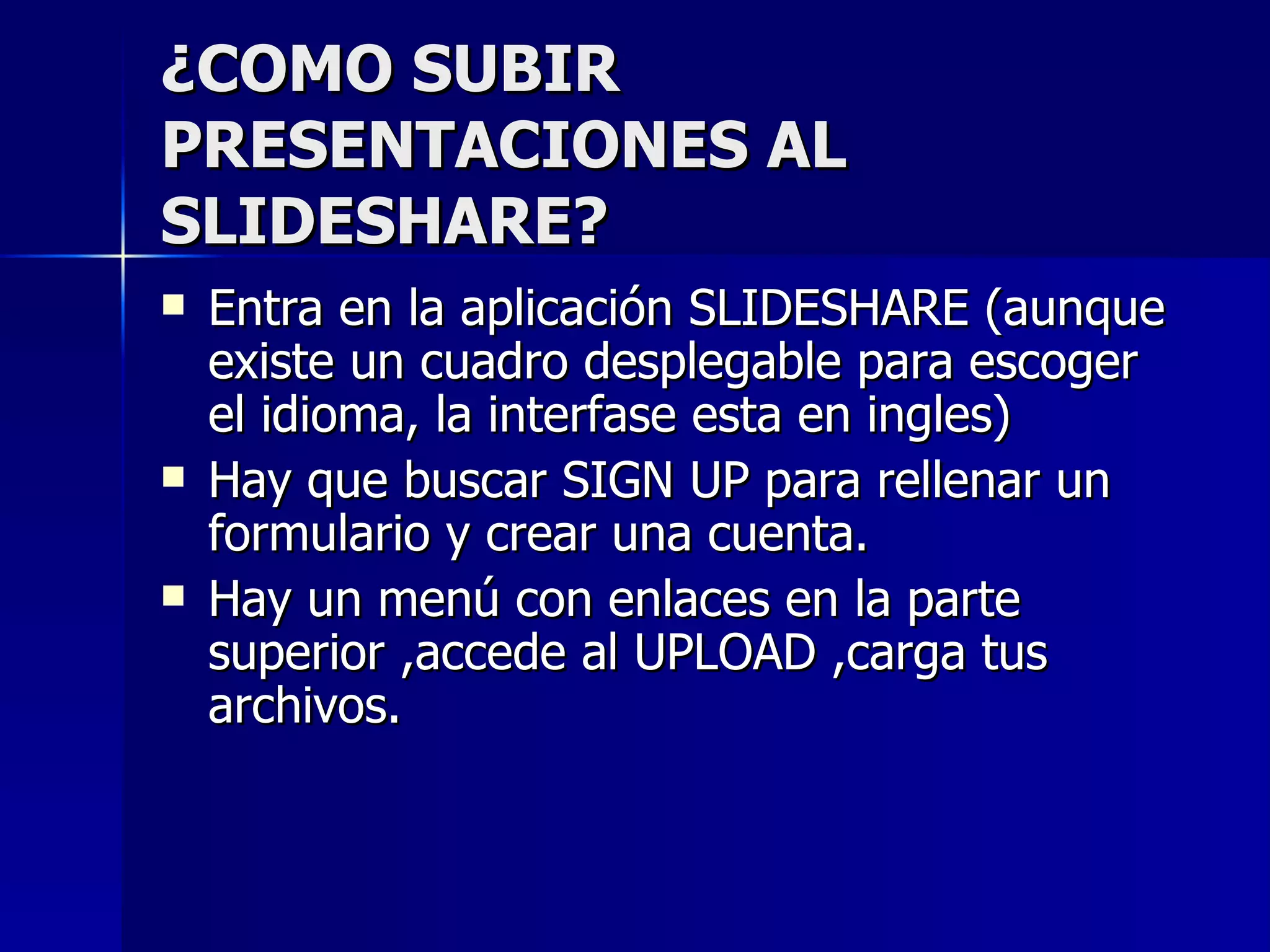 ¿COMO SUBIR
PRESENTACIONES AL
SLIDESHARE?
   Entra en la aplicación SLIDESHARE (aunque
    existe un cuadro desplegable para escoger
    el idioma, la interfase esta en ingles)
   Hay que buscar SIGN UP para rellenar un
    formulario y crear una cuenta.
   Hay un menú con enlaces en la parte
    superior ,accede al UPLOAD ,carga tus
    archivos.
 