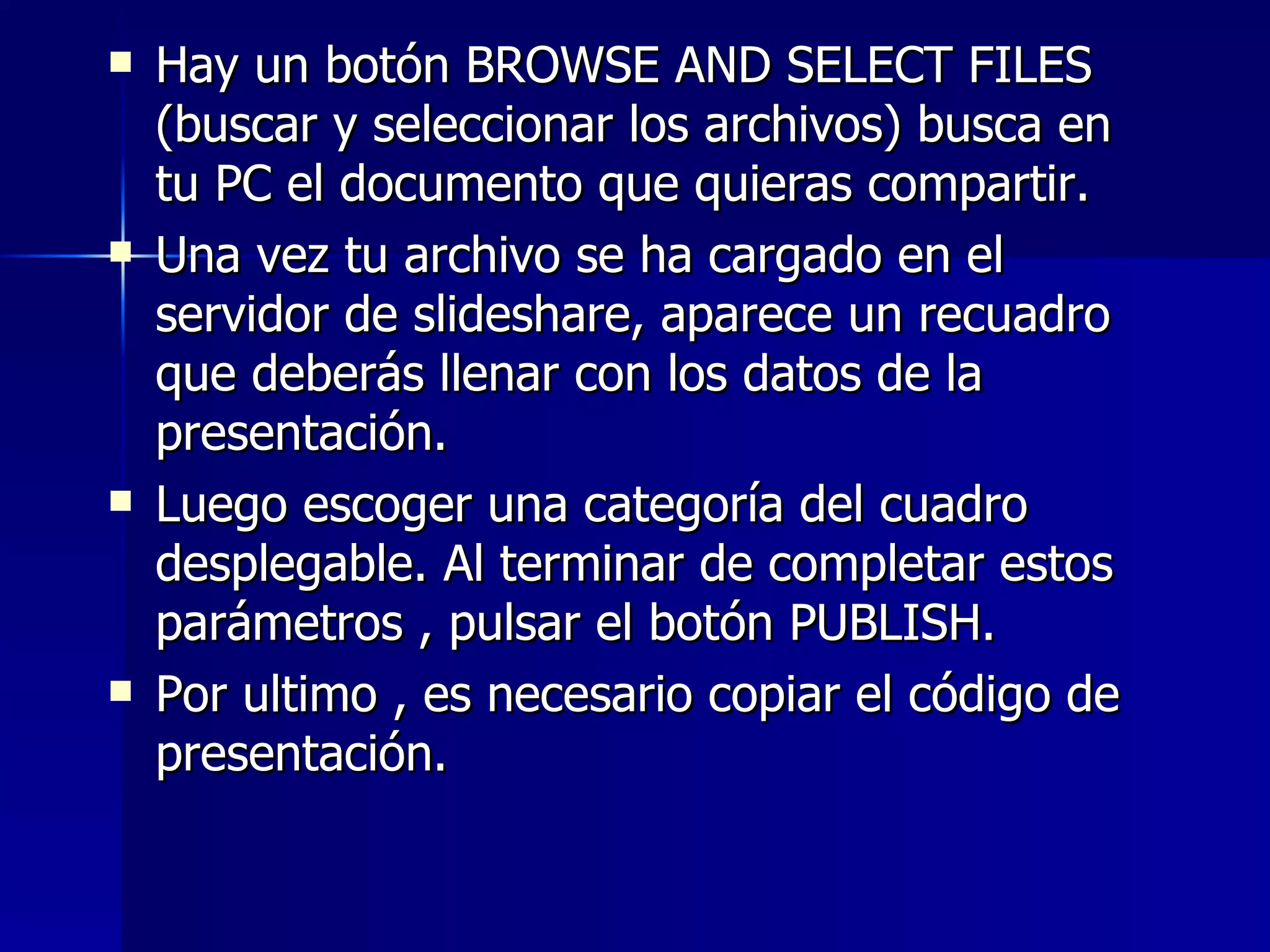    Hay un botón BROWSE AND SELECT FILES
    (buscar y seleccionar los archivos) busca en
    tu PC el documento que quieras compartir.
   Una vez tu archivo se ha cargado en el
    servidor de slideshare, aparece un recuadro
    que deberás llenar con los datos de la
    presentación.
   Luego escoger una categoría del cuadro
    desplegable. Al terminar de completar estos
    parámetros , pulsar el botón PUBLISH.
   Por ultimo , es necesario copiar el código de
    presentación.
 