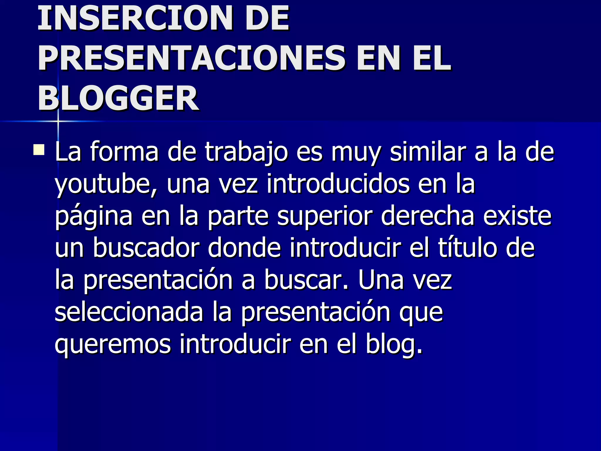 INSERCION DE
PRESENTACIONES EN EL
BLOGGER
   La forma de trabajo es muy similar a la de
    youtube, una vez introducidos en la
    página en la parte superior derecha existe
    un buscador donde introducir el título de
    la presentación a buscar. Una vez
    seleccionada la presentación que
    queremos introducir en el blog.
 