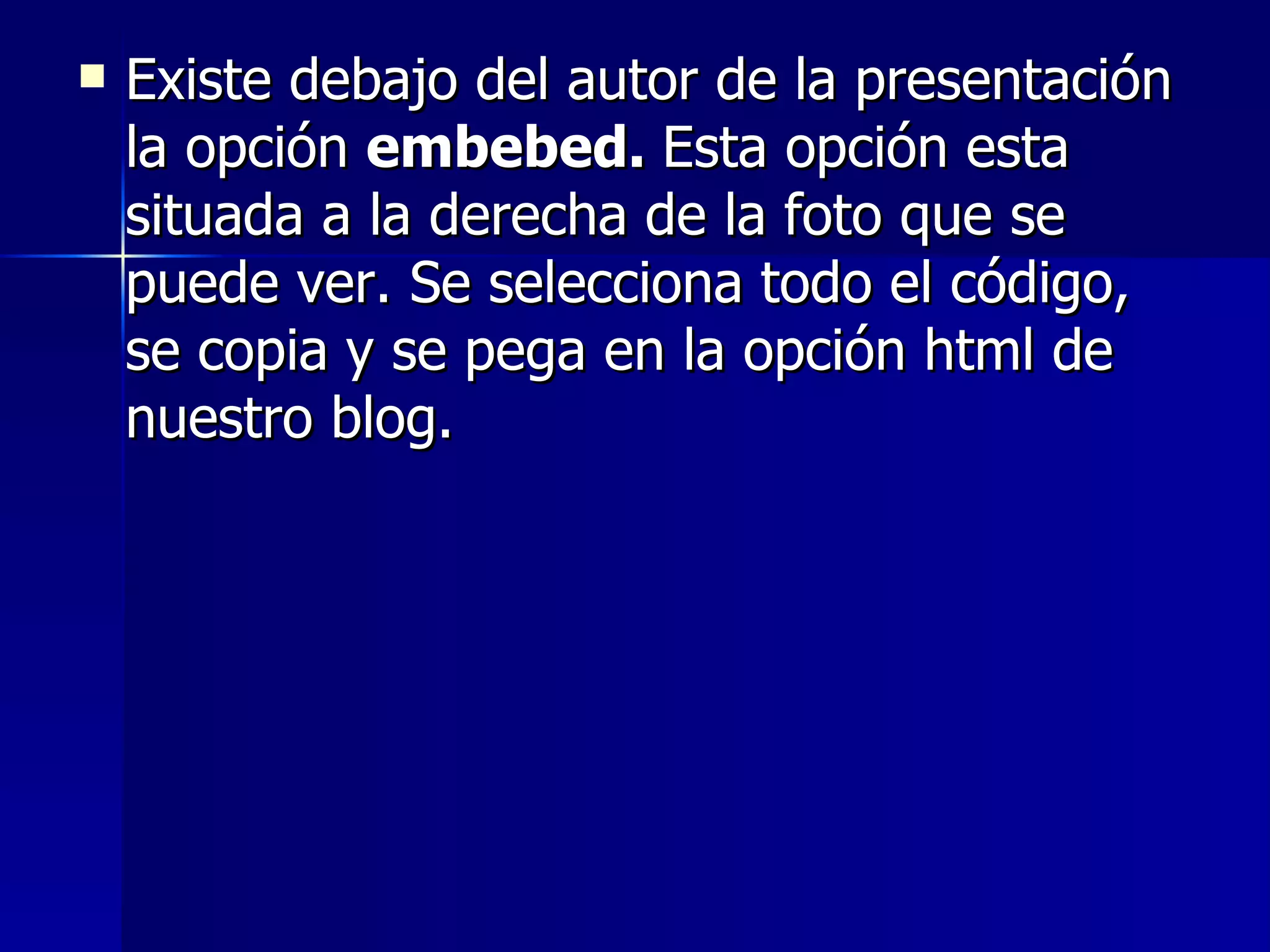    Existe debajo del autor de la presentación
    la opción embebed. Esta opción esta
    situada a la derecha de la foto que se
    puede ver. Se selecciona todo el código,
    se copia y se pega en la opción html de
    nuestro blog.
 
